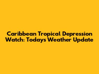 Caribbean Tropical Depression Watch: Today's Weather Update