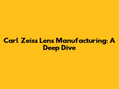 Carl Zeiss Lens Manufacturing: A Deep Dive