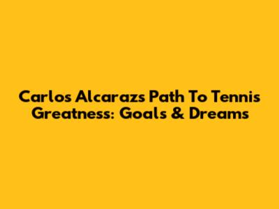 Carlos Alcaraz's Path To Tennis Greatness: Goals & Dreams