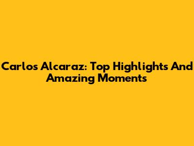 Carlos Alcaraz: Top Highlights And Amazing Moments