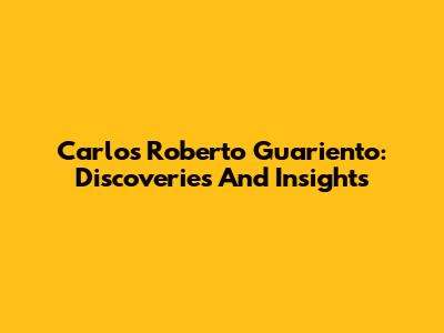 Carlos Roberto Guariento: Discoveries And Insights