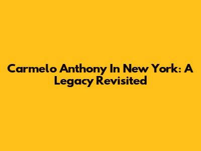 Carmelo Anthony In New York: A Legacy Revisited