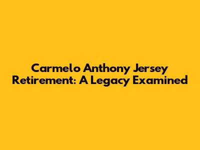 Carmelo Anthony Jersey Retirement: A Legacy Examined