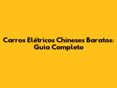 Carros Elétricos Chineses Baratos: Guia Completo