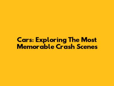 Cars: Exploring The Most Memorable Crash Scenes