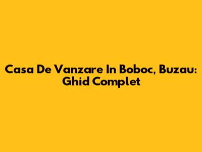 Casa De Vanzare In Boboc, Buzau: Ghid Complet
