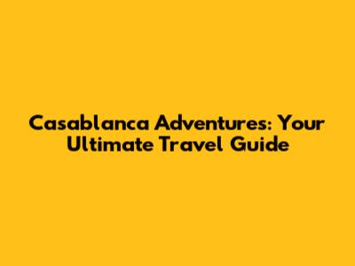 Casablanca Adventures: Your Ultimate Travel Guide