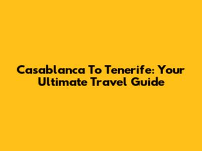 Casablanca To Tenerife: Your Ultimate Travel Guide