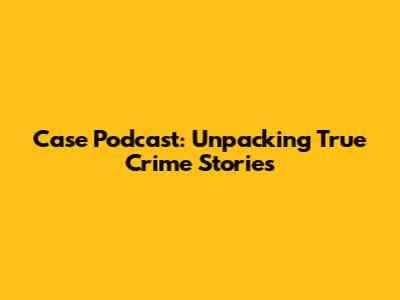 Case Podcast: Unpacking True Crime Stories