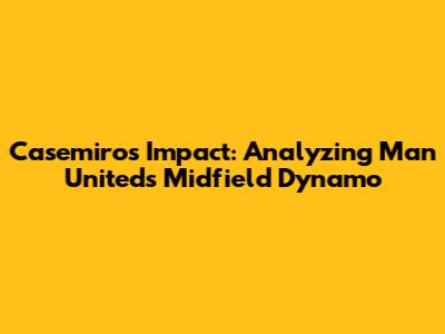 Casemiro's Impact: Analyzing Man United's Midfield Dynamo