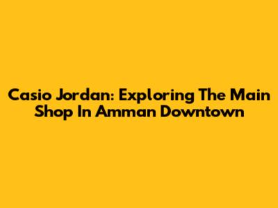 Casio Jordan: Exploring The Main Shop In Amman Downtown