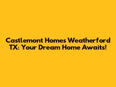 Castlemont Homes Weatherford TX: Your Dream Home Awaits!