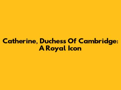 Catherine, Duchess Of Cambridge: A Royal Icon