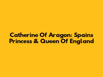 Catherine Of Aragon: Spain's Princess & Queen Of England