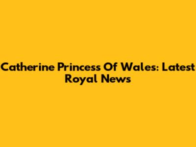 Catherine Princess Of Wales: Latest Royal News