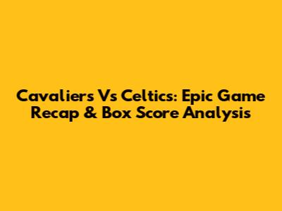 Cavaliers Vs Celtics: Epic Game Recap & Box Score Analysis