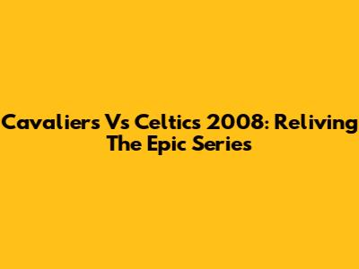 Cavaliers Vs Celtics 2008: Reliving The Epic Series
