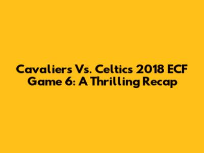 Cavaliers Vs. Celtics 2018 ECF Game 6: A Thrilling Recap