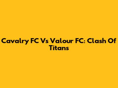 Cavalry FC Vs Valour FC: Clash Of Titans