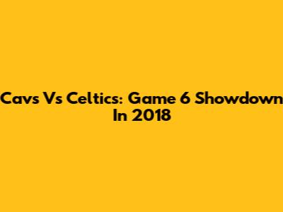 Cavs Vs Celtics: Game 6 Showdown In 2018