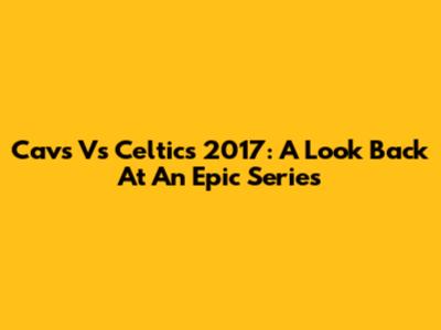 Cavs Vs Celtics 2017: A Look Back At An Epic Series