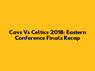 Cavs Vs Celtics 2018: Eastern Conference Finals Recap