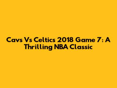Cavs Vs Celtics 2018 Game 7: A Thrilling NBA Classic