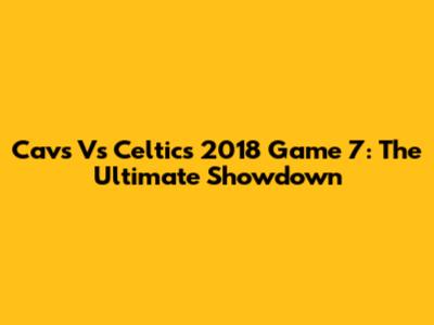 Cavs Vs Celtics 2018 Game 7: The Ultimate Showdown