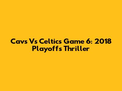 Cavs Vs Celtics Game 6: 2018 Playoffs Thriller