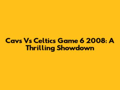 Cavs Vs Celtics Game 6 2008: A Thrilling Showdown
