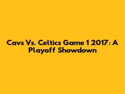 Cavs Vs. Celtics Game 1 2017: A Playoff Showdown