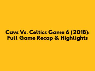 Cavs Vs. Celtics Game 6 (2018): Full Game Recap & Highlights