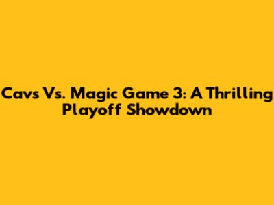 Cavs Vs. Magic Game 3: A Thrilling Playoff Showdown