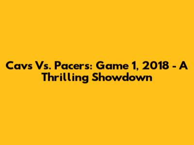 Cavs Vs. Pacers: Game 1, 2018 - A Thrilling Showdown