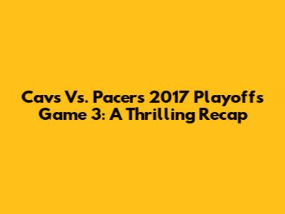 Cavs Vs. Pacers 2017 Playoffs Game 3: A Thrilling Recap