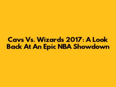 Cavs Vs. Wizards 2017: A Look Back At An Epic NBA Showdown