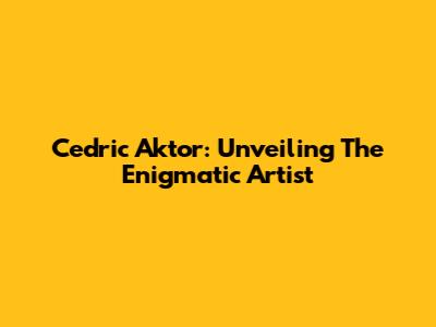 Cedric Aktor: Unveiling The Enigmatic Artist