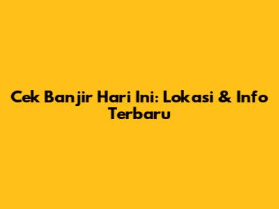 Cek Banjir Hari Ini: Lokasi & Info Terbaru