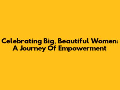 Celebrating Big, Beautiful Women: A Journey Of Empowerment