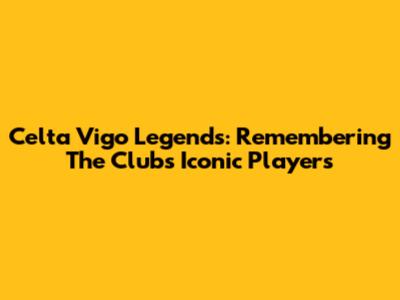 Celta Vigo Legends: Remembering The Club's Iconic Players