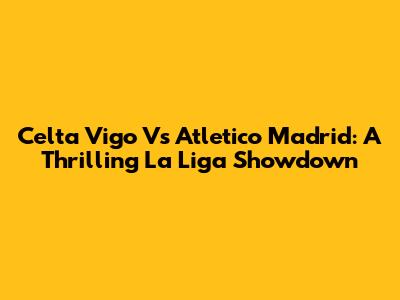 Celta Vigo Vs Atletico Madrid: A Thrilling La Liga Showdown