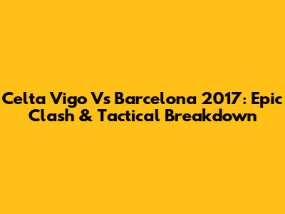 Celta Vigo Vs Barcelona 2017: Epic Clash & Tactical Breakdown