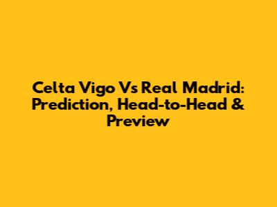 Celta Vigo Vs Real Madrid: Prediction, Head-to-Head & Preview