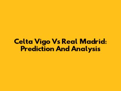 Celta Vigo Vs Real Madrid: Prediction And Analysis