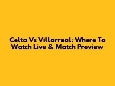 Celta Vs Villarreal: Where To Watch Live & Match Preview