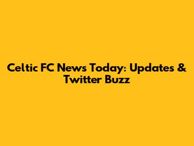 Celtic FC News Today: Updates & Twitter Buzz