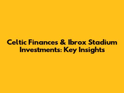 Celtic Finances & Ibrox Stadium Investments: Key Insights