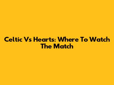 Celtic Vs Hearts: Where To Watch The Match