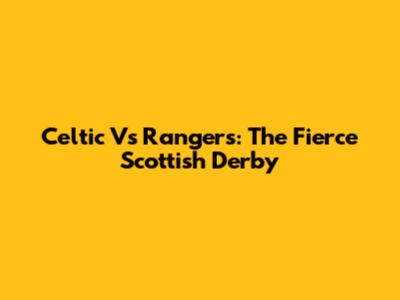 Celtic Vs Rangers: The Fierce Scottish Derby