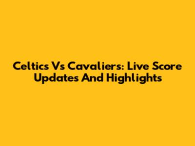 Celtics Vs Cavaliers: Live Score Updates And Highlights